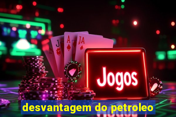 desvantagem do petroleo